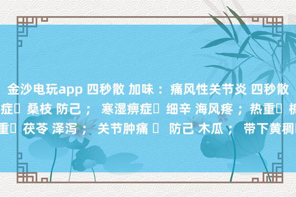 金沙電玩app 四秒散 加味 ：痛風性關節炎 四秒散?土茯苓 萆解； 濕熱痹癥?桑枝 防己 ； 寒濕痹癥?細辛 海風疼 ；熱重?梔子 黃芩 ； 濕重?茯苓 澤瀉 ； 關節腫痛 ? 防己 木瓜 ； 帶下黃稠?車前子 土茯苓 ； 瘀血重?桃仁 紅花 。