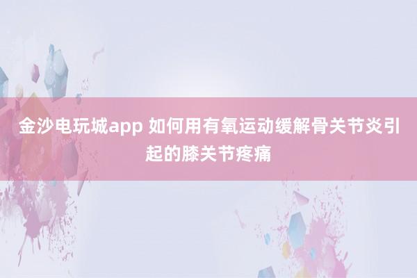 金沙電玩城app 如何用有氧運動緩解骨關節炎引起的膝關節疼痛