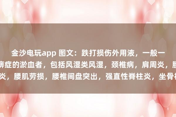 金沙電玩app 圖文：跌打損傷外用液，一般一次止疼（適用于有寒濕痹癥的淤血者，包括風(fēng)濕類風(fēng)濕，頸椎病，肩周炎，腰肌勞損，腰椎間盤突出，<a href=
