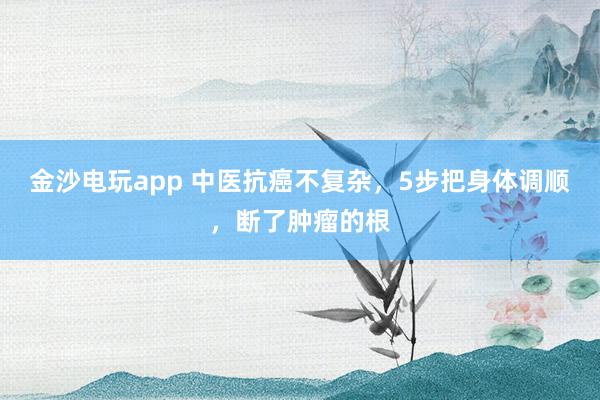 金沙電玩app 中醫(yī)抗癌不復(fù)雜，5步把身體調(diào)順，斷了腫瘤的根