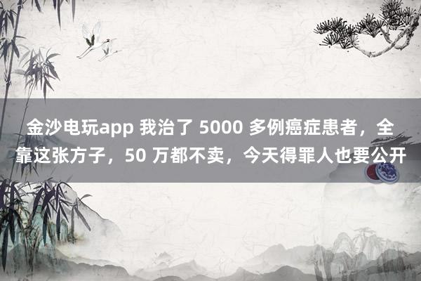 金沙電玩app 我治了 5000 多例癌癥患者，全靠這張方子，50 萬都不賣，今天得罪人也要公開