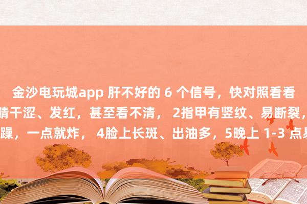 金沙電玩城app 肝不好的 6 個(gè)信號(hào)，快對(duì)照看看！中醫(yī)教你簡(jiǎn)單自查：1眼睛干澀、發(fā)紅，甚至看不清， 2指甲有豎紋、易斷裂，3脾氣暴躁，一點(diǎn)就炸， 4臉上長(zhǎng)斑、出油多，5晚上 1-3 點(diǎn)易醒，睡不著， 6手腳麻木、抽筋