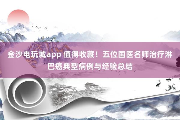 金沙電玩城app 值得收藏！五位國醫(yī)名師治療淋巴癌典型病例與經(jīng)驗總結(jié)