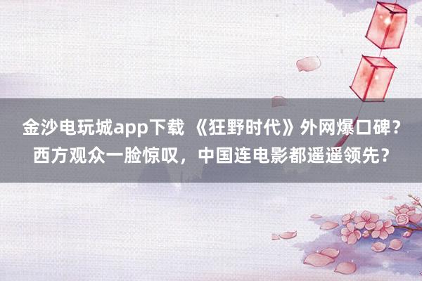 金沙電玩城app下載 《狂野時(shí)代》外網(wǎng)爆口碑？西方觀眾一臉驚嘆，中國連電影都遙遙領(lǐng)先？