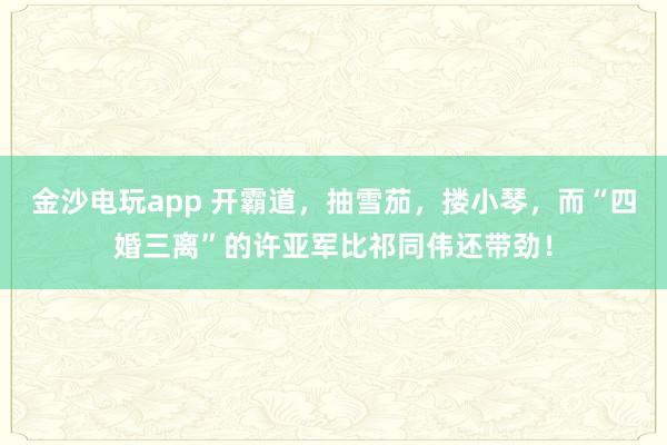 金沙電玩app 開霸道，抽雪茄，摟小琴，而“四婚三離”的許亞軍比祁同偉還帶勁！