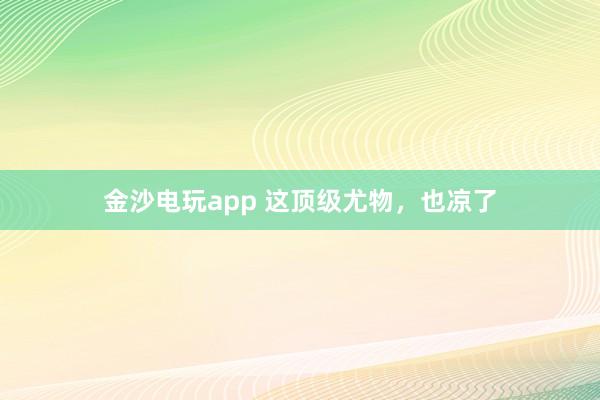 金沙電玩app 這頂級尤物，也涼了