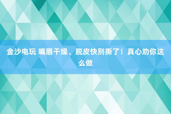 金沙電玩 嘴唇干燥、脫皮快別撕了！真心勸你這么做
