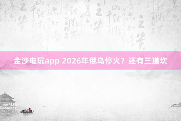 金沙電玩app 2026年俄烏?；?？還有三道坎