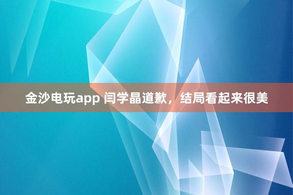 金沙電玩app 閆學(xué)晶道歉，結(jié)局看起來很美