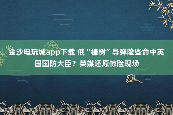 金沙電玩城app下載 俄“榛樹”導(dǎo)彈險(xiǎn)些命中英國國防大臣？英媒還原驚險(xiǎn)現(xiàn)場(chǎng)