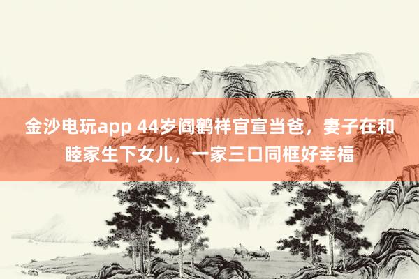 金沙電玩app 44歲閻鶴祥官宣當(dāng)爸，妻子在和睦家生下女兒，一家三口同框好幸福
