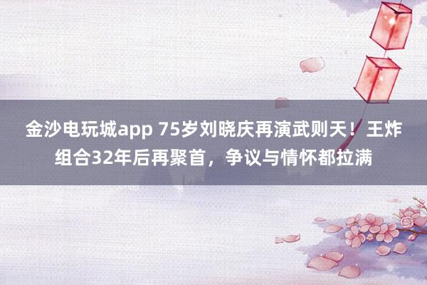 金沙電玩城app 75歲劉曉慶再演武則天！王炸組合32年后再聚首，爭(zhēng)議與情懷都拉滿
