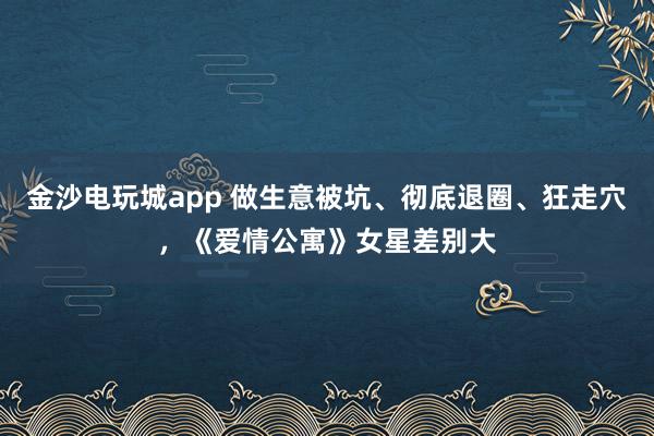 金沙電玩城app 做生意被坑、徹底退圈、狂走穴，《愛情公寓》女星差別大