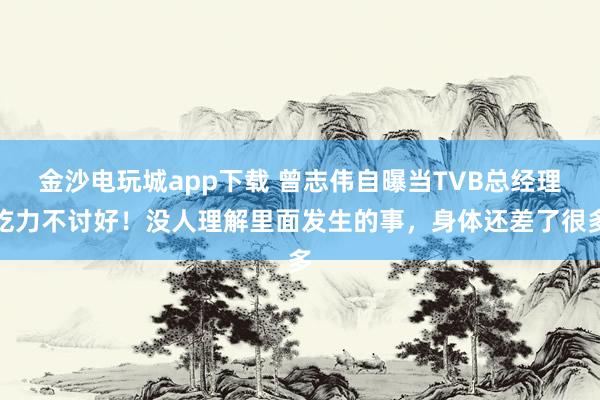 金沙電玩城app下載 曾志偉自曝當(dāng)TVB總經(jīng)理吃力不討好！沒人理解里面發(fā)生的事，身體還差了很多