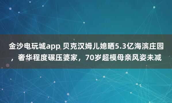 金沙電玩城app 貝克漢姆兒媳曬5.3億海濱莊園，奢華程度碾壓婆家，70歲超模母親風(fēng)姿未減