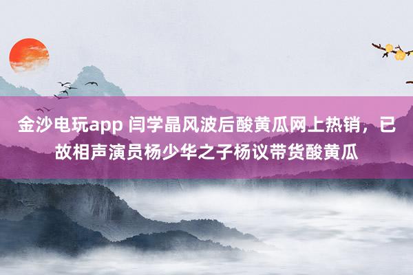 金沙電玩app 閆學(xué)晶風(fēng)波后酸黃瓜網(wǎng)上熱銷(xiāo)，已故相聲演員楊少華之子楊議帶貨酸黃瓜