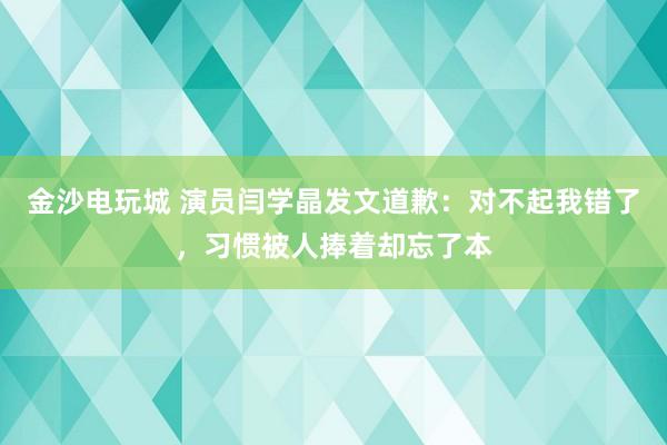 金沙電玩城 演員閆學晶發文道歉：對不起我錯了，習慣被人捧著卻忘了本