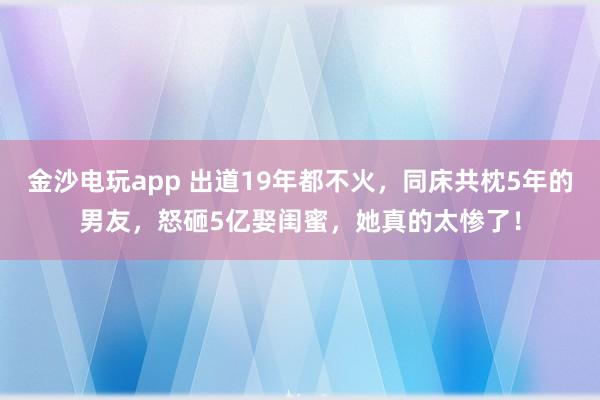 金沙電玩app 出道19年都不火，同床共枕5年的男友，怒砸5億娶閨蜜，她真的太慘了！