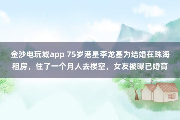 金沙電玩城app 75歲港星李龍基為結婚在珠海租房，住了一個月人去樓空，女友被曝已婚育