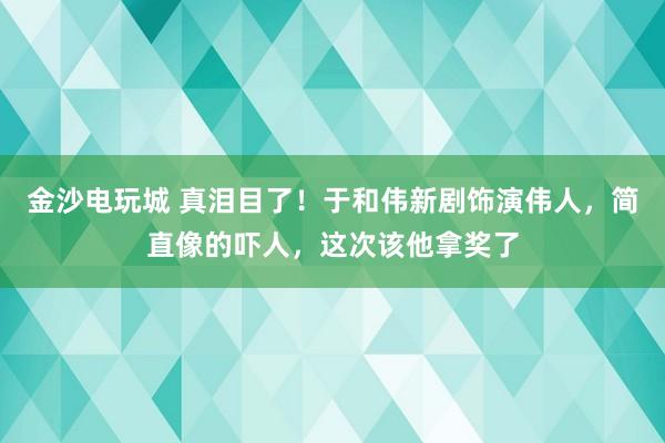 金沙電玩城 真淚目了！于和偉新劇飾演偉人，簡直像的嚇人，這次該他拿獎了
