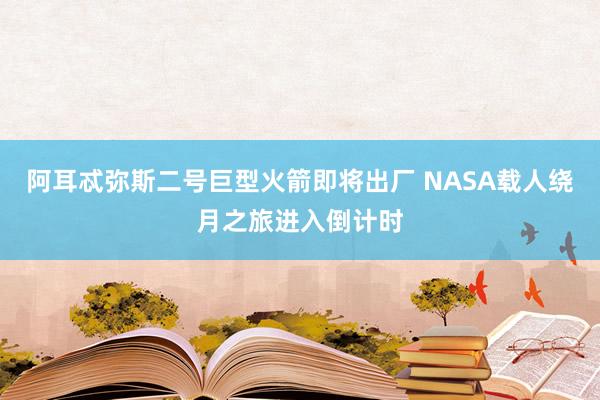 阿耳忒彌斯二號巨型火箭即將出廠 NASA載人繞月之旅進入倒計時