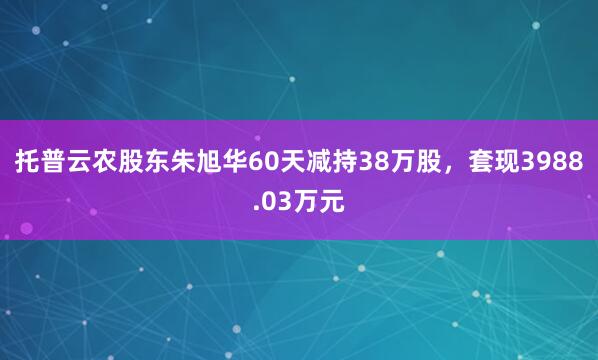 托普云農(nóng)股東朱旭華60天減持38萬股，套現(xiàn)3988.03萬元