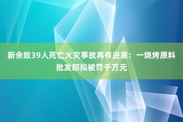 新余致39人死亡火災(zāi)事故再有進(jìn)展：一燒烤原料批發(fā)部擬被罰千萬元