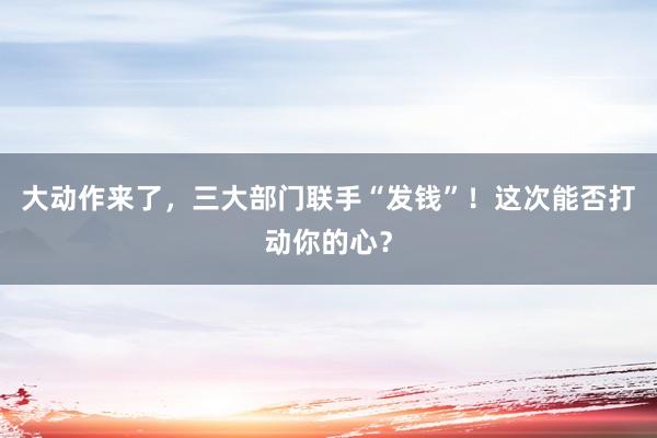 大動(dòng)作來(lái)了，三大部門聯(lián)手“發(fā)錢”！這次能否打動(dòng)你的心？