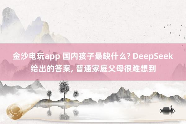 金沙電玩app 國(guó)內(nèi)孩子最缺什么? DeepSeek給出的答案, 普通家庭父母很難想到