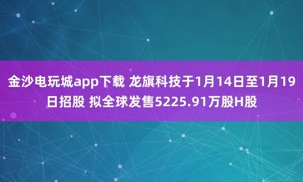 金沙電玩城app下載 龍旗科技于1月14日至1月19日招股 擬全球發(fā)售5225.91萬(wàn)股H股