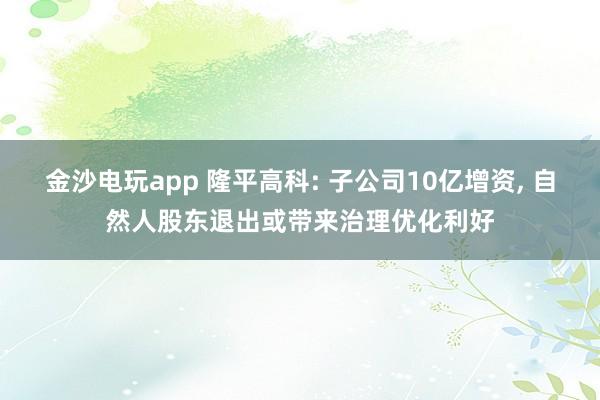 金沙電玩app 隆平高科: 子公司10億增資, 自然人股東退出或帶來治理優(yōu)化利好