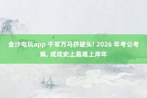 金沙電玩app 千軍萬馬擠破頭! 2026 年考公考編, 或成史上最難上岸年