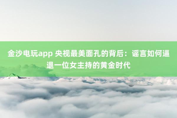 金沙電玩app 央視最美面孔的背后：謠言如何逼退一位女主持的黃金時(shí)代