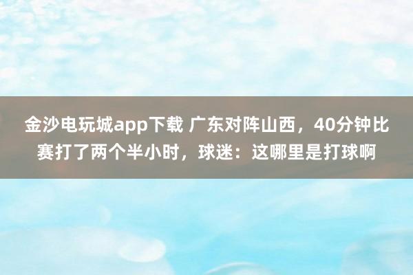 金沙電玩城app下載 廣東對陣山西，40分鐘比賽打了兩個半小時，球迷：這哪里是打球啊
