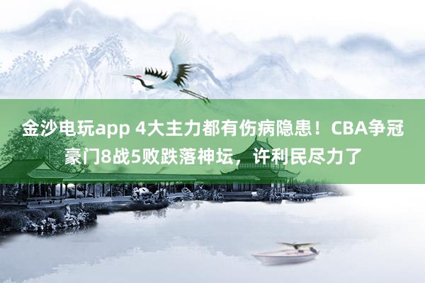 金沙電玩app 4大主力都有傷病隱患！CBA爭冠豪門8戰5敗跌落神壇，許利民盡力了