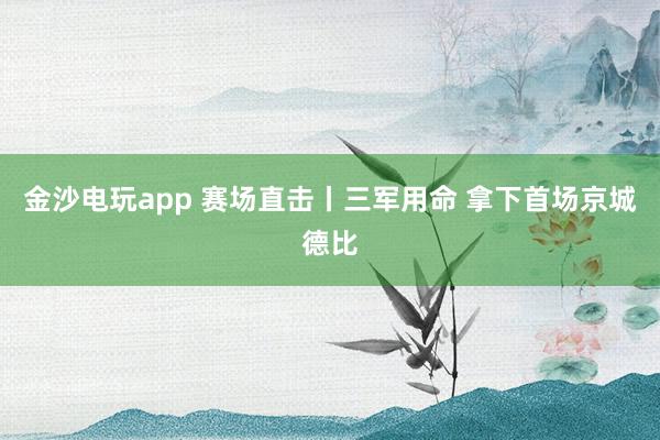 金沙電玩app 賽場(chǎng)直擊丨三軍用命 拿下首場(chǎng)京城德比