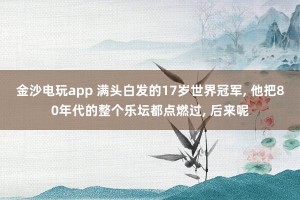 金沙電玩app 滿頭白發(fā)的17歲世界冠軍， 他把80年代的整個樂壇都點燃過， 后來呢