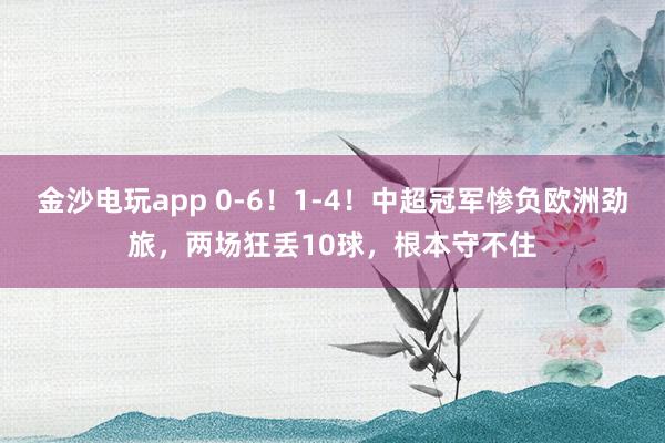 金沙電玩app 0-6！1-4！中超冠軍慘負歐洲勁旅，兩場狂丟10球，根本守不住