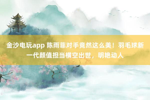金沙電玩app 陳雨菲對手竟然這么美！羽毛球新一代顏值擔當橫空出世，明艷動人