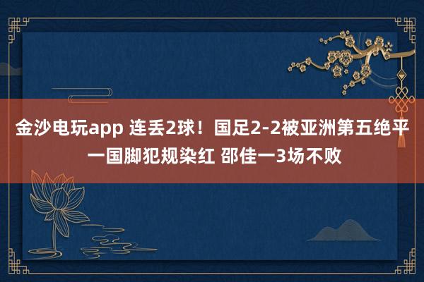 金沙電玩app 連丟2球！國足2-2被亞洲第五絕平 一國腳犯規(guī)染紅 邵佳一3場不敗