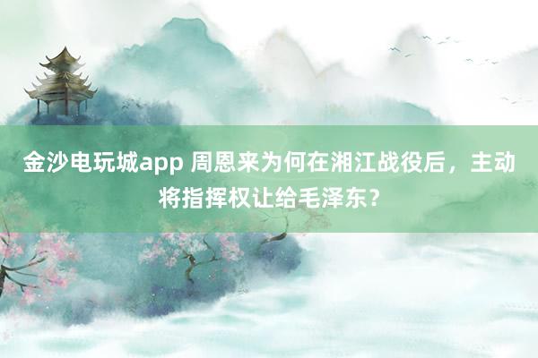 金沙電玩城app 周恩來為何在湘江戰(zhàn)役后，主動將指揮權(quán)讓給毛澤東？