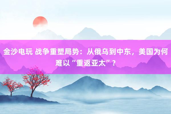 金沙電玩 戰(zhàn)爭(zhēng)重塑局勢(shì)：從俄烏到中東，美國(guó)為何難以“重返亞太”？