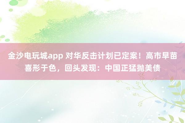 金沙電玩城app 對(duì)華反擊計(jì)劃已定案！高市早苗喜形于色，回頭發(fā)現(xiàn)：中國(guó)正猛拋美債