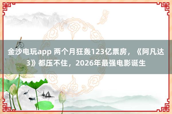 金沙電玩app 兩個月狂轟123億票房，《阿凡達3》都壓不住，2026年最強電影誕生