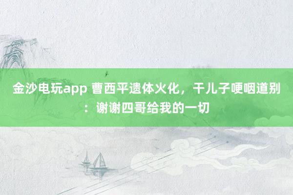 金沙電玩app 曹西平遺體火化，干兒子哽咽道別：謝謝四哥給我的一切