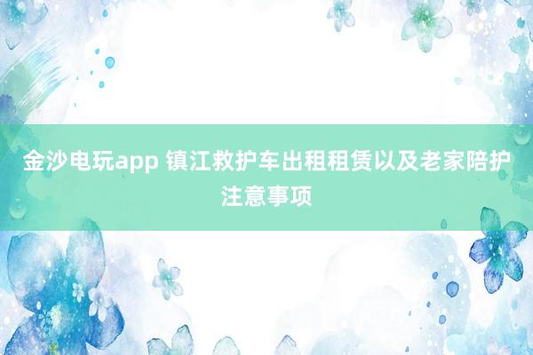 金沙電玩app 鎮(zhèn)江救護車出租租賃以及老家陪護注意事項