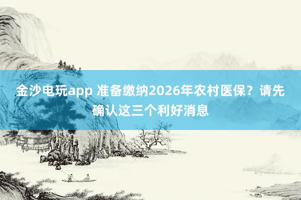 金沙電玩app 準(zhǔn)備繳納2026年農(nóng)村醫(yī)保？請(qǐng)先確認(rèn)這三個(gè)利好消息
