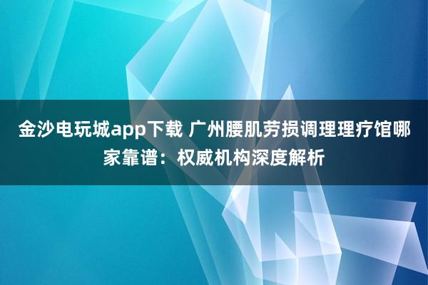 金沙電玩城app下載 廣州腰肌勞損調(diào)理理療館哪家靠譜：權(quán)威機構(gòu)深度解析