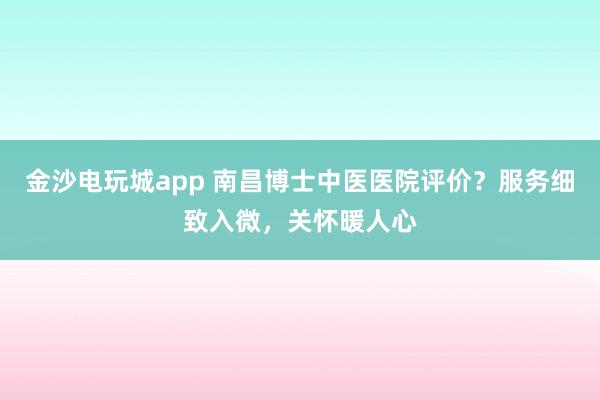 金沙電玩城app 南昌博士中醫醫院評價？服務細致入微，關懷暖人心