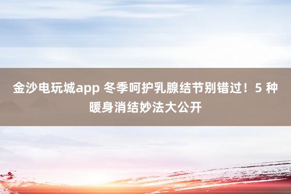 金沙電玩城app 冬季呵護乳腺結節別錯過！5 種暖身消結妙法大公開